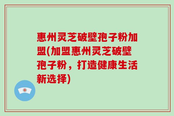 惠州灵芝破壁孢子粉加盟(加盟惠州灵芝破壁孢子粉,打造健康生活新选择)