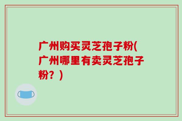 广州购买灵芝孢子粉(广州哪里有卖灵芝孢子粉?)