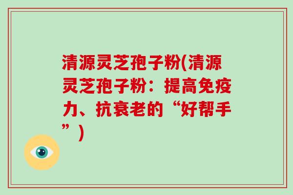 清源灵芝孢子粉(清源灵芝孢子粉:提高免疫力、抗衰老的“好帮手”)
