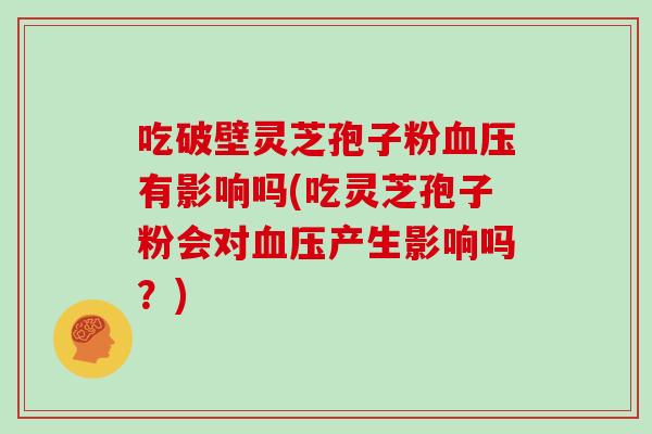吃破壁灵芝孢子粉血压有影响吗(吃灵芝孢子粉会对血压产生影响吗?)