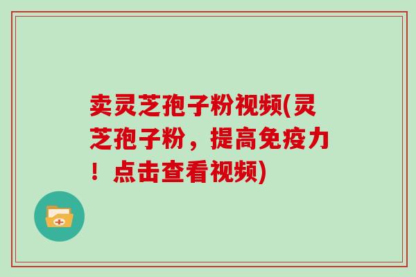 卖灵芝孢子粉视频(灵芝孢子粉，提高免疫力！点击查看视频)