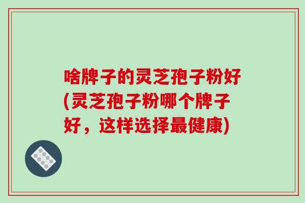 啥牌子的灵芝孢子粉好(灵芝孢子粉哪个牌子好,这样选择最健康)