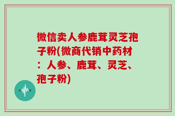 微信卖人参鹿茸灵芝孢子粉(微商代销中药材：人参、鹿茸、灵芝、孢子粉)