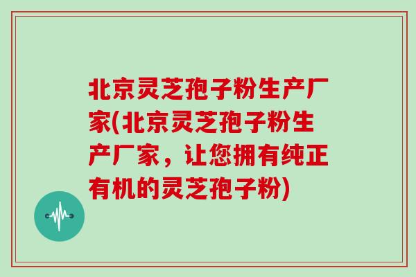 北京灵芝孢子粉生产厂家(北京灵芝孢子粉生产厂家,让您拥有纯正有机的灵芝孢子粉)