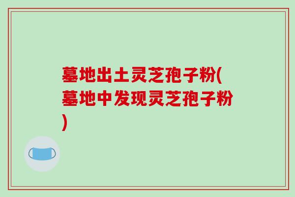 墓地出土灵芝孢子粉(墓地中发现灵芝孢子粉)