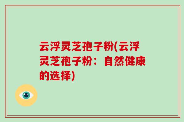 云浮灵芝孢子粉(云浮灵芝孢子粉：自然健康的选择)