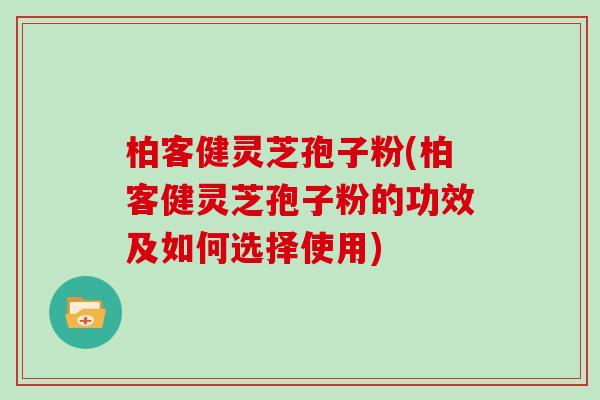 柏客健灵芝孢子粉(柏客健灵芝孢子粉的功效及如何选择使用)