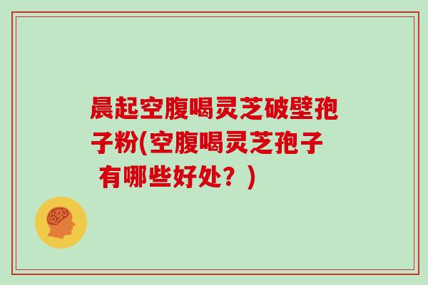晨起空腹喝灵芝破壁孢子粉(空腹喝灵芝孢子 有哪些好处?)