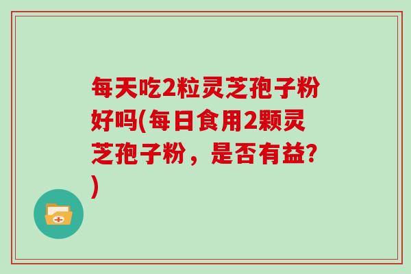 每天吃2粒灵芝孢子粉好吗(每日食用2颗灵芝孢子粉,是否有益?)