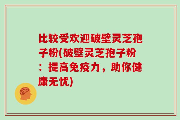 比较受欢迎破壁灵芝孢子粉(破壁灵芝孢子粉:提高免疫力,助你健康无忧)