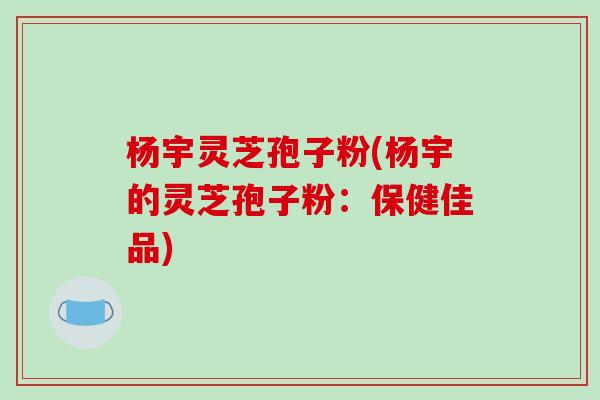 杨宇灵芝孢子粉(杨宇的灵芝孢子粉:保健佳品)