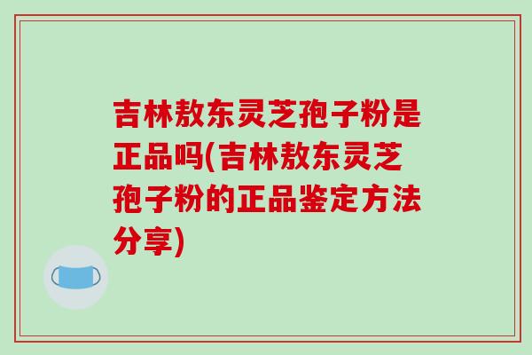 吉林敖东灵芝孢子粉是正品吗(吉林敖东灵芝孢子粉的正品鉴定方法分享)