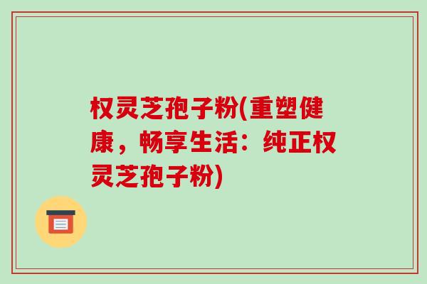 权灵芝孢子粉(重塑健康,畅享生活:纯正权灵芝孢子粉)