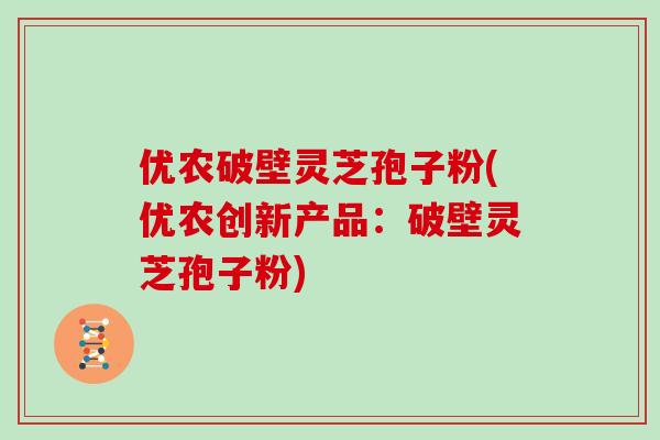 优农破壁灵芝孢子粉(优农创新产品:破壁灵芝孢子粉)