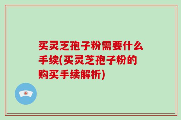 买灵芝孢子粉需要什么手续(买灵芝孢子粉的购买手续解析)