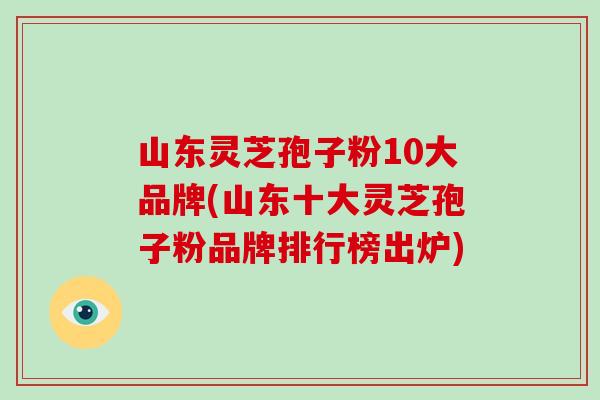 山东灵芝孢子粉10大品牌(山东十大灵芝孢子粉品牌排行榜出炉)
