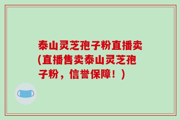 泰山灵芝孢子粉直播卖(直播售卖泰山灵芝孢子粉,信誉保障!)