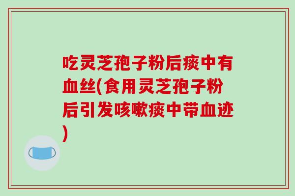 吃灵芝孢子粉后痰中有血丝(食用灵芝孢子粉后引发咳嗽痰中带血迹)