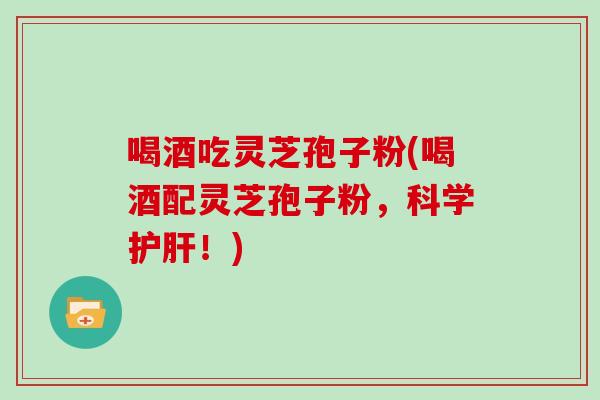 喝酒吃灵芝孢子粉(喝酒配灵芝孢子粉，科学护肝！)