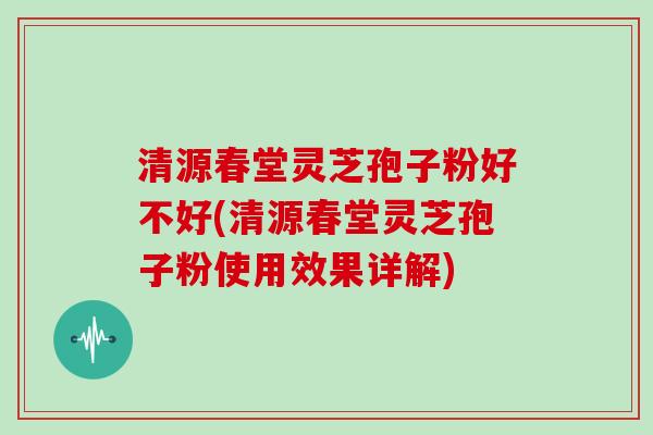 清源春堂灵芝孢子粉好不好(清源春堂灵芝孢子粉使用效果详解)