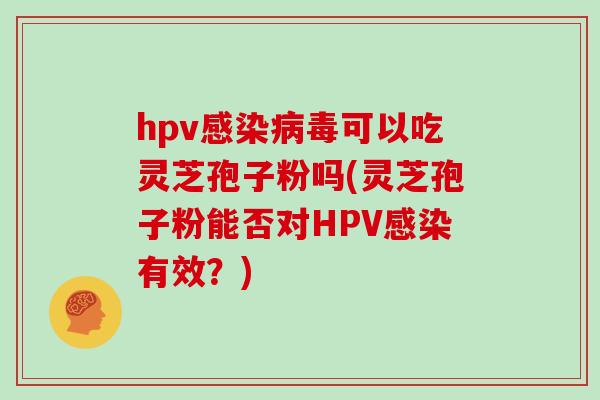 hpv感染病毒可以吃灵芝孢子粉吗(灵芝孢子粉能否对HPV感染有效?)