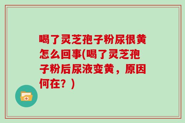 喝了灵芝孢子粉尿很黄怎么回事(喝了灵芝孢子粉后尿液变黄,原因何在?)