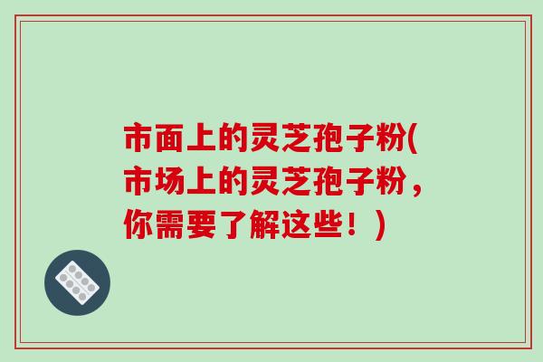 市面上的灵芝孢子粉(市场上的灵芝孢子粉，你需要了解这些！)