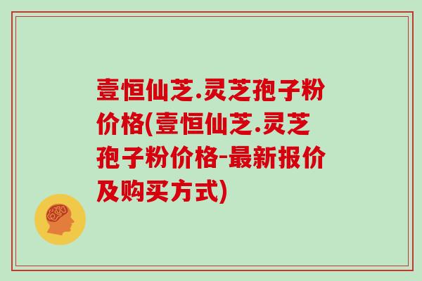 壹恒仙芝.灵芝孢子粉价格(壹恒仙芝.灵芝孢子粉价格-最新报价及购买方式)