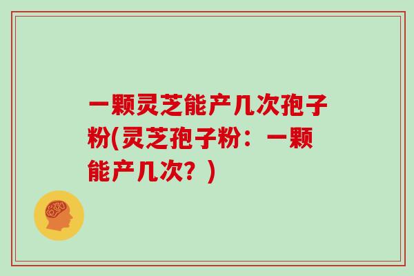 一颗灵芝能产几次孢子粉(灵芝孢子粉:一颗能产几次?)