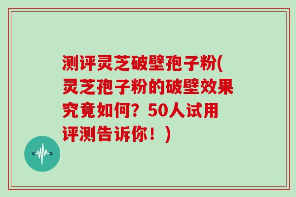 测评灵芝破壁孢子粉(灵芝孢子粉的破壁效果究竟如何？50人试用评测告诉你！)