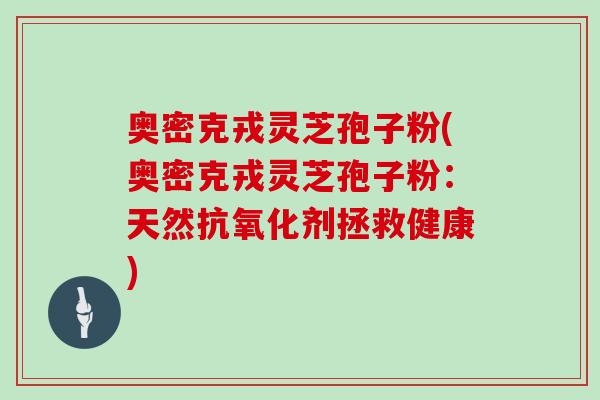 奥密克戎灵芝孢子粉(奥密克戎灵芝孢子粉：天然抗氧化剂拯救健康)