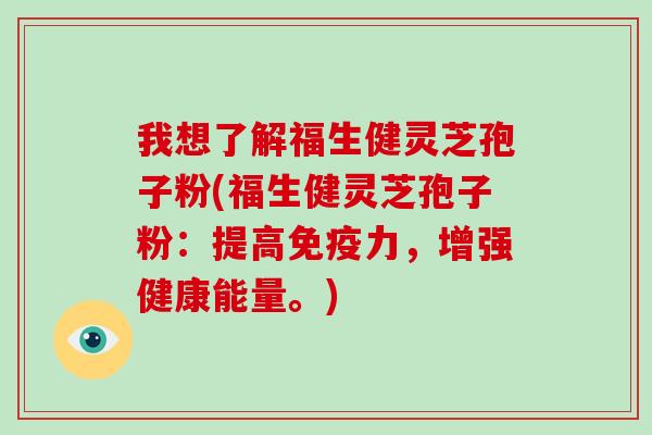 我想了解福生健灵芝孢子粉(福生健灵芝孢子粉:提高免疫力,增强健康能量。)