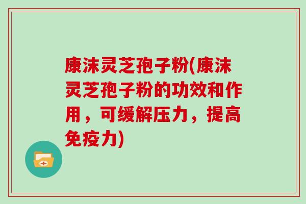 康沫灵芝孢子粉(康沫灵芝孢子粉的功效和作用,可缓解压力,提高免疫力)