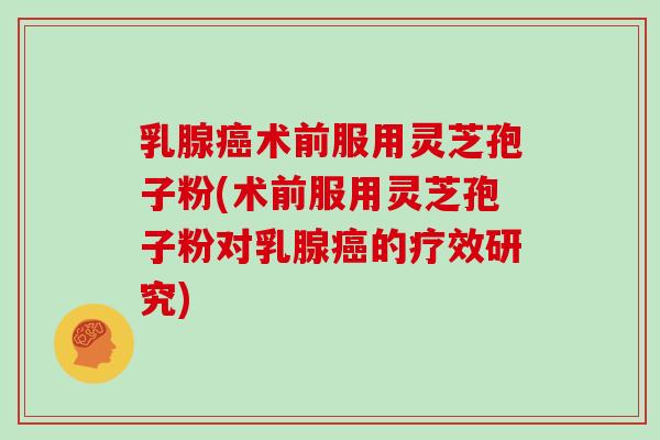 乳腺癌术前服用灵芝孢子粉(术前服用灵芝孢子粉对乳腺癌的疗效研究)