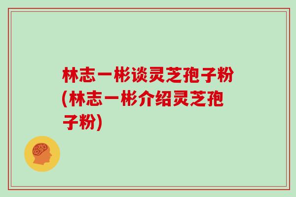林志一彬谈灵芝孢子粉(林志一彬介绍灵芝孢子粉)