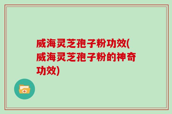 威海灵芝孢子粉功效(威海灵芝孢子粉的神奇功效)