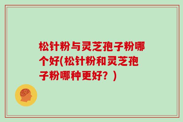 松针粉与灵芝孢子粉哪个好(松针粉和灵芝孢子粉哪种更好?)