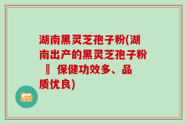 湖南黑灵芝孢子粉(湖南出产的黑灵芝孢子粉 – 保健功效多、品质优良)