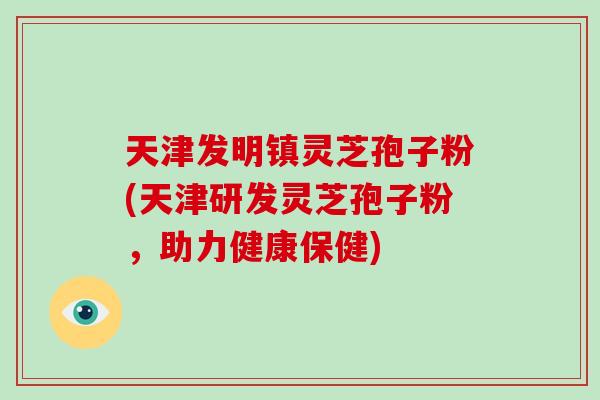 天津发明镇灵芝孢子粉(天津研发灵芝孢子粉，助力健康保健)