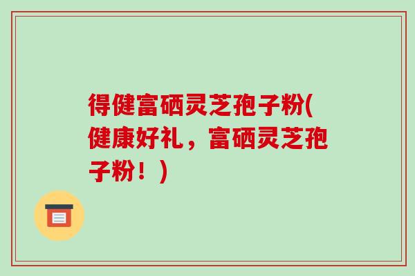 得健富硒灵芝孢子粉(健康好礼，富硒灵芝孢子粉！)