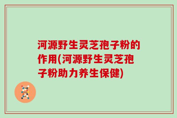 河源野生灵芝孢子粉的作用(河源野生灵芝孢子粉助力养生保健)