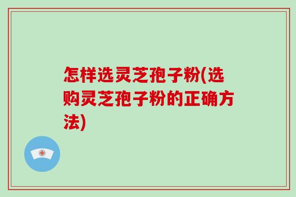 怎样选灵芝孢子粉(选购灵芝孢子粉的正确方法)