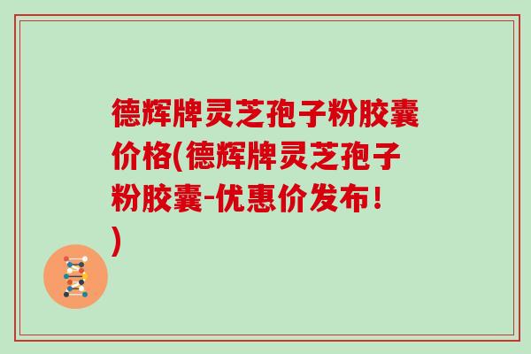 德辉牌灵芝孢子粉胶囊价格(德辉牌灵芝孢子粉胶囊-优惠价发布!)