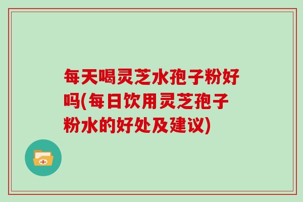 每天喝灵芝水孢子粉好吗(每日饮用灵芝孢子粉水的好处及建议)