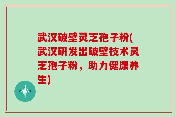 武汉破壁灵芝孢子粉(武汉研发出破壁技术灵芝孢子粉,助力健康养生)