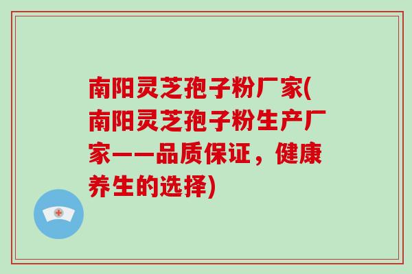 南阳灵芝孢子粉厂家(南阳灵芝孢子粉生产厂家——品质保证，健康养生的选择)