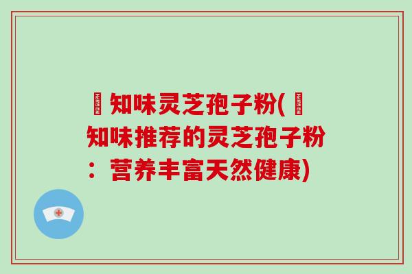 沄知味灵芝孢子粉(沄知味推荐的灵芝孢子粉:营养丰富天然健康)
