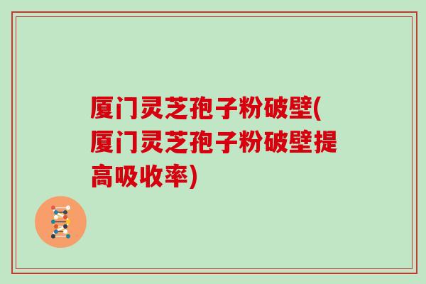 厦门灵芝孢子粉破壁(厦门灵芝孢子粉破壁提高吸收率)