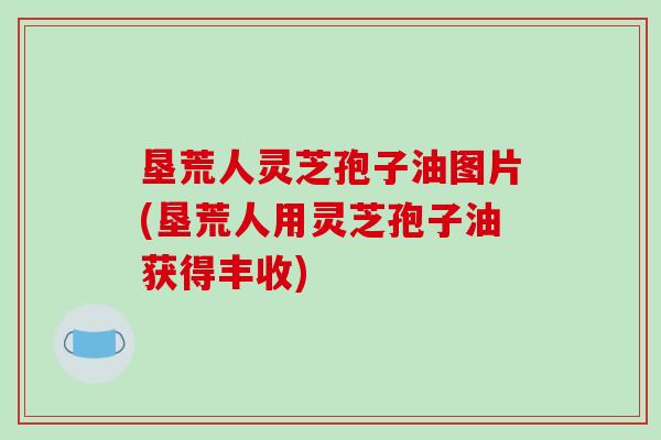 垦荒人灵芝孢子油图片(垦荒人用灵芝孢子油获得丰收)
