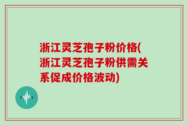 浙江灵芝孢子粉价格(浙江灵芝孢子粉供需关系促成价格波动)